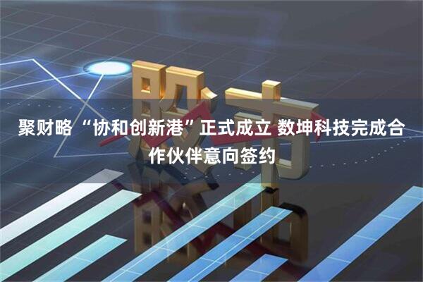 聚财略 “协和创新港”正式成立 数坤科技完成合作伙伴意向签约