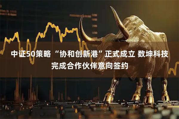 中证50策略 “协和创新港”正式成立 数坤科技完成合作伙伴意向签约