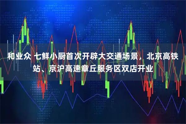 和业众 七鲜小厨首次开辟大交通场景，北京高铁站、京沪高速章丘服务区双店开业