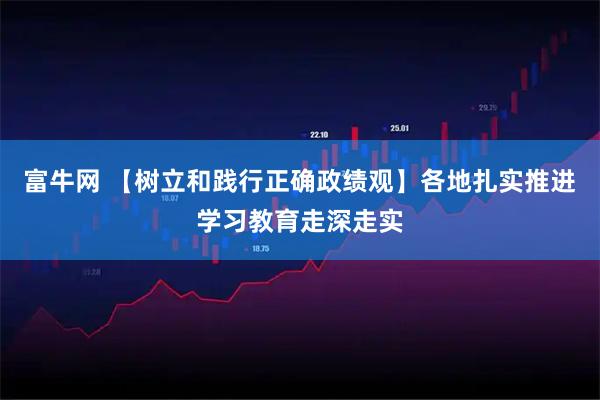 富牛网 【树立和践行正确政绩观】各地扎实推进学习教育走深走实