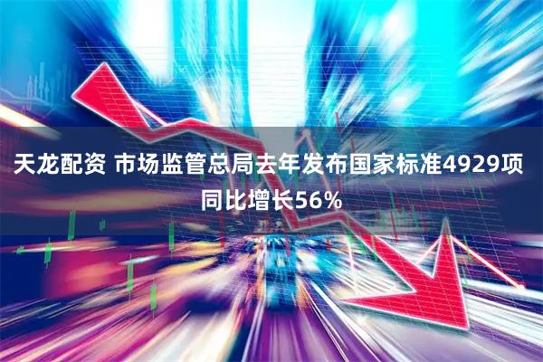 天龙配资 市场监管总局去年发布国家标准4929项 同比增长56%