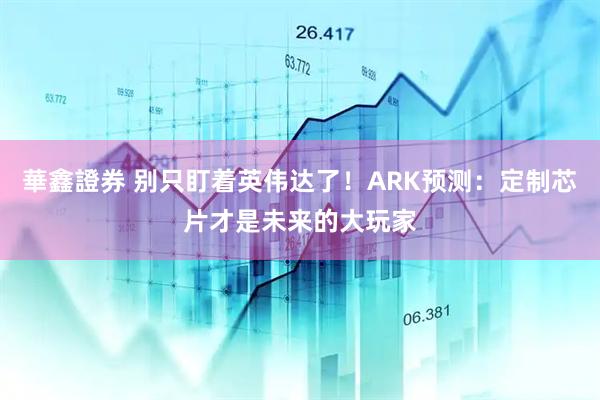 華鑫證券 别只盯着英伟达了！ARK预测：定制芯片才是未来的大玩家