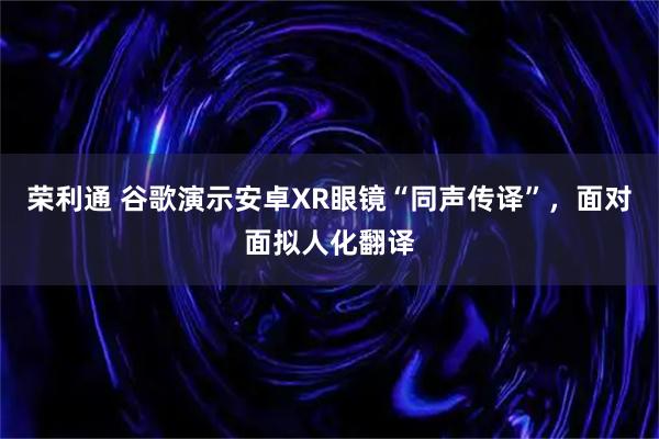 荣利通 谷歌演示安卓XR眼镜“同声传译”，面对面拟人化翻译