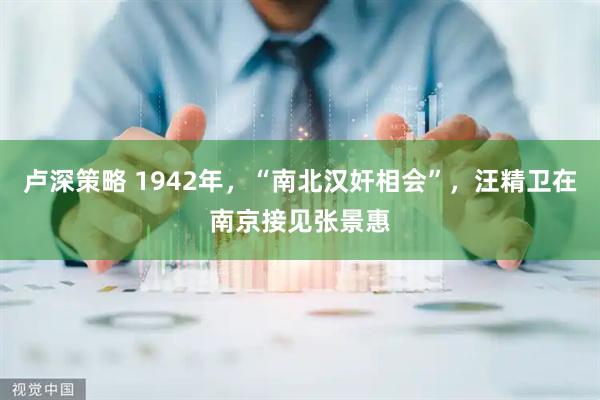 卢深策略 1942年，“南北汉奸相会”，汪精卫在南京接见张景惠