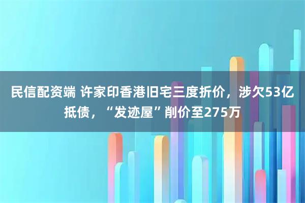 民信配资端 许家印香港旧宅三度折价，涉欠53亿抵债，“发迹屋”削价至275万