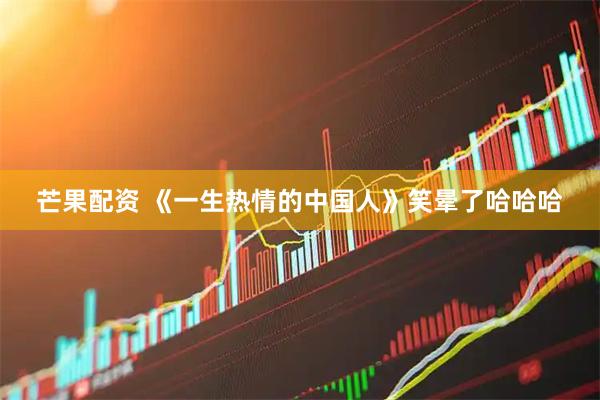 芒果配资 《一生热情的中国人》笑晕了哈哈哈