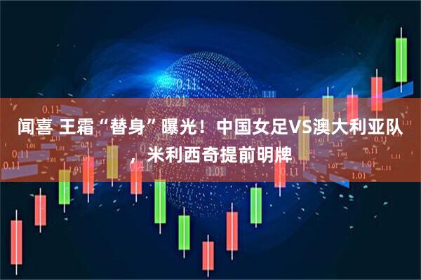 闻喜 王霜“替身”曝光!中国女足VS澳大利亚队,米利西奇提前明牌