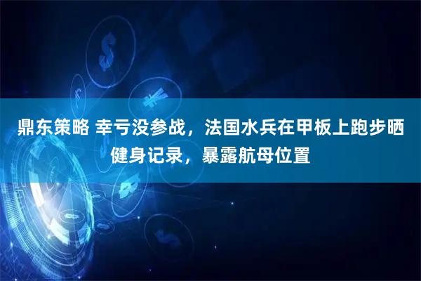 鼎东策略 幸亏没参战，法国水兵在甲板上跑步晒健身记录，暴露航母位置