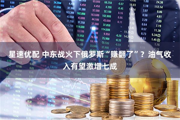 星速优配 中东战火下俄罗斯“赚翻了”？油气收入有望激增七成