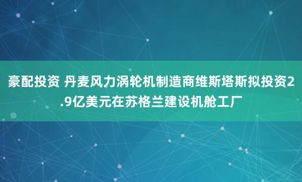 豪配投资 丹麦风力涡轮机制造商维斯塔斯拟投资2.9亿美元在苏格兰建设机舱工厂