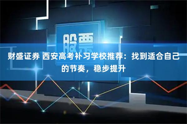 财盛证券 西安高考补习学校推荐：找到适合自己的节奏，稳步提升