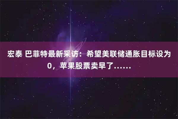 宏泰 巴菲特最新采访：希望美联储通胀目标设为0，苹果股票卖早了……