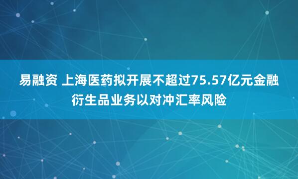 易融资 上海医药拟开展不超过75.57亿元金融衍生品业务以对冲汇率风险