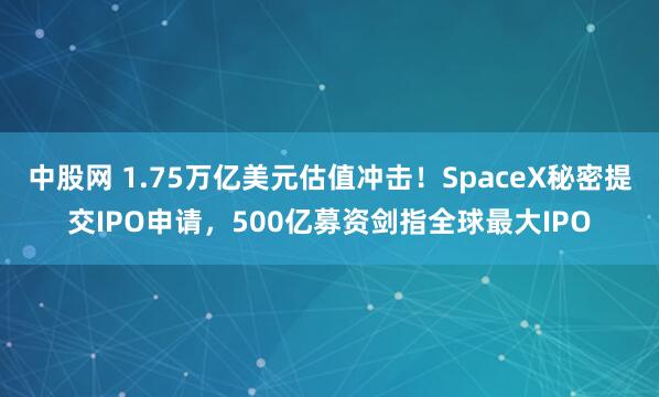 中股网 1.75万亿美元估值冲击！SpaceX秘密提交IPO申请，500亿募资剑指全球最大IPO