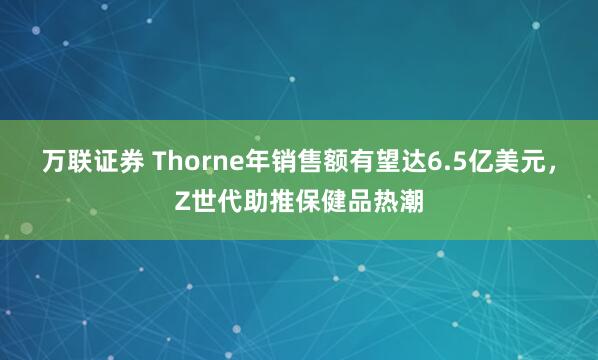 万联证券 Thorne年销售额有望达6.5亿美元，Z世代助推保健品热潮