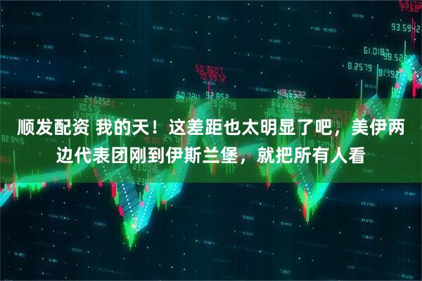 顺发配资 我的天！这差距也太明显了吧，美伊两边代表团刚到伊斯兰堡，就把所有人看
