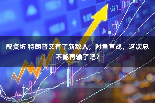 配资坊 特朗普又有了新敌人,对鱼宣战,这次总不能再输了吧?