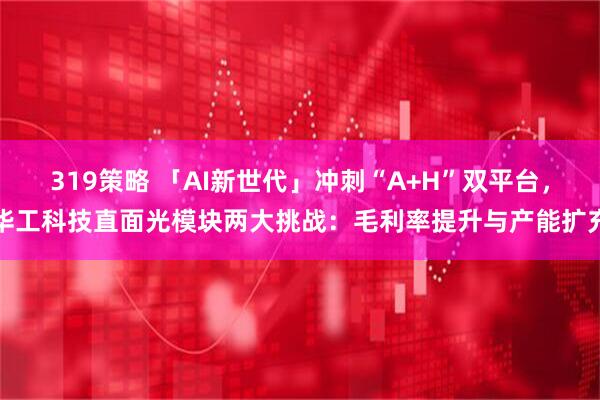319策略 「AI新世代」冲刺“A+H”双平台,华工科技直面光模块两大挑战:毛利率提升与产能扩充