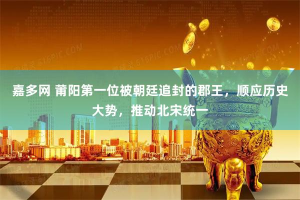 嘉多网 莆阳第一位被朝廷追封的郡王，顺应历史大势，推动北宋统一