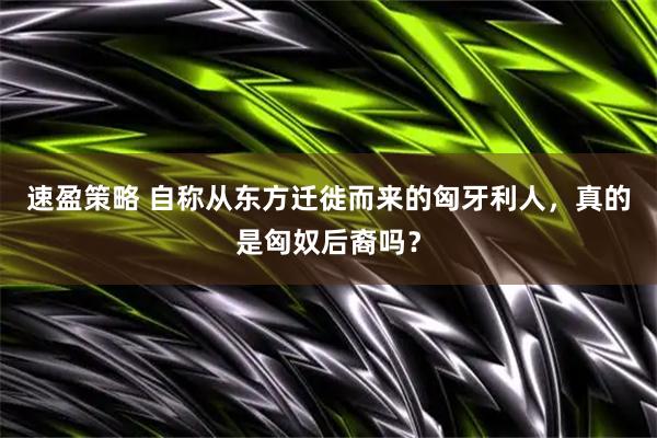 速盈策略 自称从东方迁徙而来的匈牙利人,真的是匈奴后裔吗?