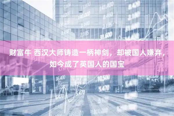 财富牛 西汉大师铸造一柄神剑，却被国人嫌弃，如今成了英国人的国宝
