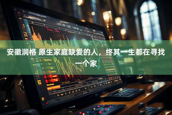 安徽润格 原生家庭缺爱的人，终其一生都在寻找一个家
