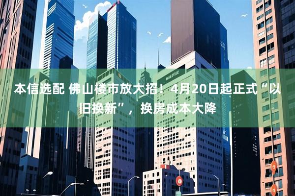 本信选配 佛山楼市放大招！4月20日起正式“以旧换新”，换房成本大降