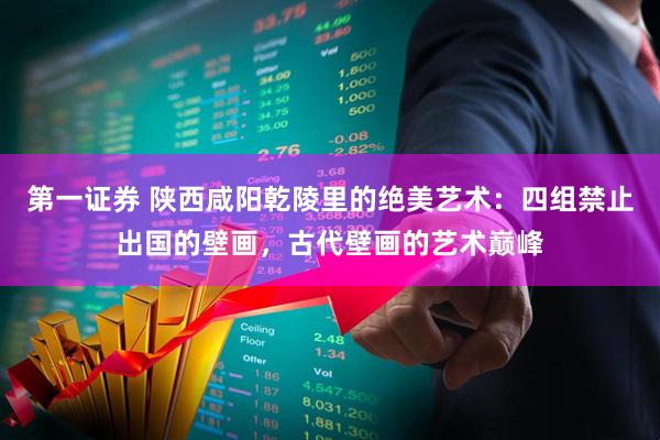 第一证券 陕西咸阳乾陵里的绝美艺术：四组禁止出国的壁画，古代壁画的艺术巅峰