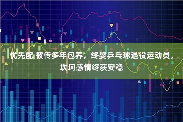 优先配 被传多年包养，终娶乒乓球退役运动员，坎坷感情终获安稳