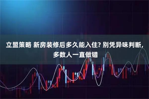 立盟策略 新房装修后多久能入住? 别凭异味判断, 多数人一直做错