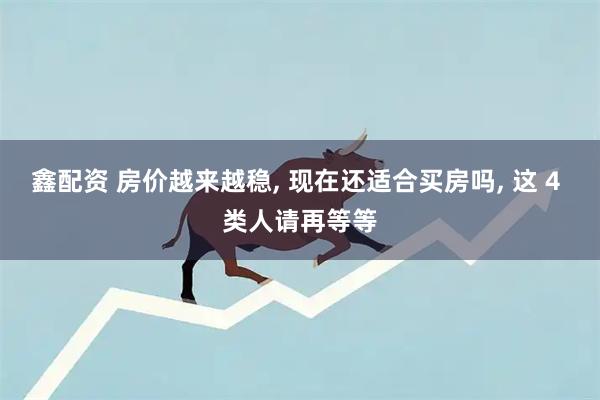 鑫配资 房价越来越稳, 现在还适合买房吗, 这 4 类人请再等等