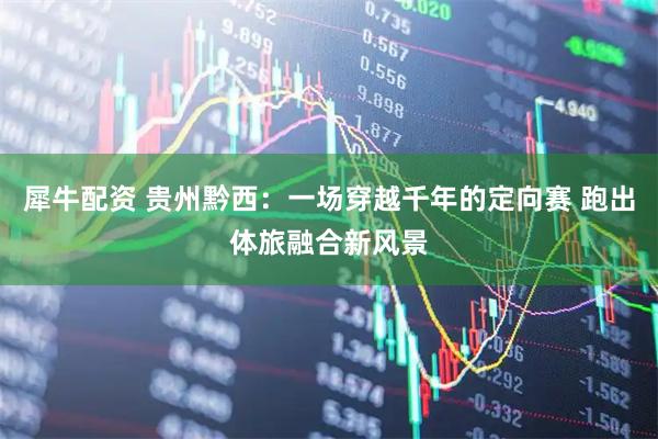 犀牛配资 贵州黔西：一场穿越千年的定向赛 跑出体旅融合新风景