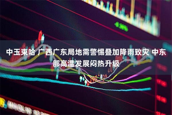 中玉束哈 广西广东局地需警惕叠加降雨致灾 中东部高温发展闷热升级