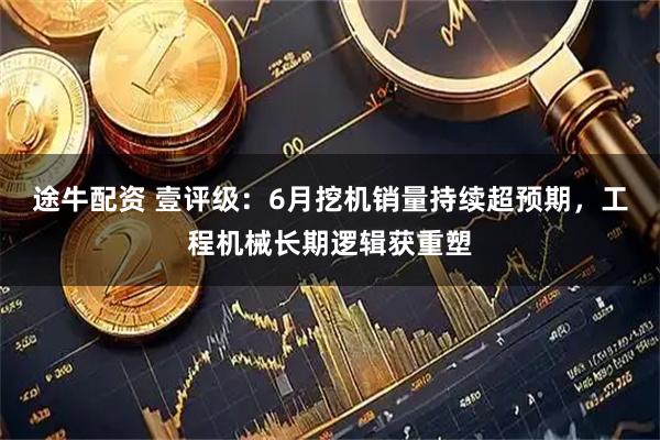 途牛配资 壹评级：6月挖机销量持续超预期，工程机械长期逻辑获重塑