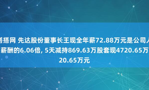 搭搭网 先达股份董事长王现全年薪72.88万元是公司人均薪酬的6.06倍, 5天减持869.63万股套现4720.65万元