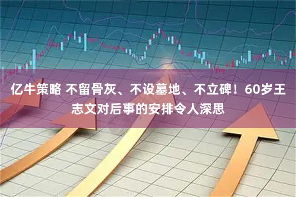 亿牛策略 不留骨灰、不设墓地、不立碑!60岁王志文对后事的安排令人深思