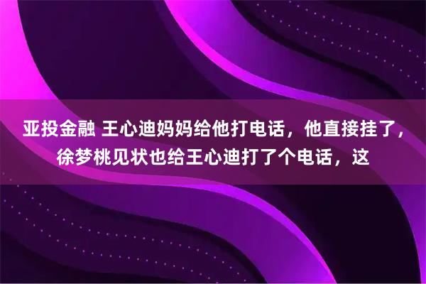 亚投金融 王心迪妈妈给他打电话,他直接挂了,徐梦桃见状也给王心迪打了个电话,这