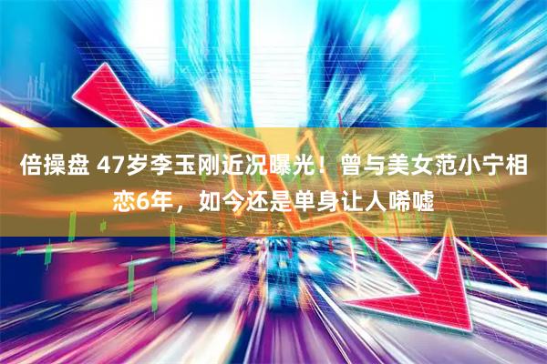 倍操盘 47岁李玉刚近况曝光!曾与美女范小宁相恋6年,如今还是单身让人唏嘘