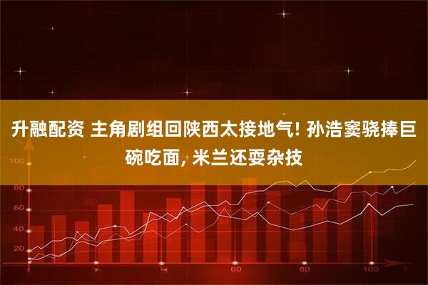 升融配资 主角剧组回陕西太接地气! 孙浩窦骁捧巨碗吃面, 米兰还耍杂技