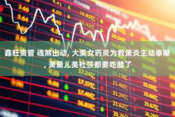 鑫旺资管 魂煞出动, 大美女药灵为救萧炎主动奉献, 萧薰儿美杜莎都要吃醋了