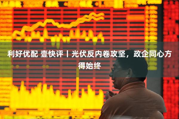 利好优配 壹快评丨光伏反内卷攻坚，政企同心方得始终