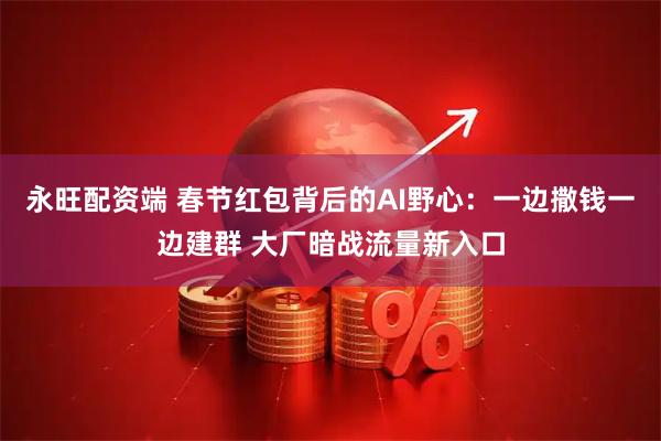 永旺配资端 春节红包背后的AI野心：一边撒钱一边建群 大厂暗战流量新入口