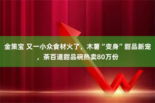 金策宝 又一小众食材火了,木薯“变身”甜品新宠,茶百道甜品碗热卖80万份