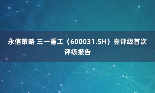 永信策略 三一重工（600031.SH）壹评级首次评级报告