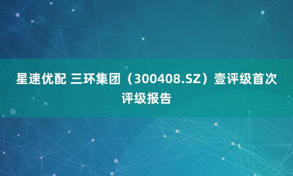 星速优配 三环集团（300408.SZ）壹评级首次评级报告