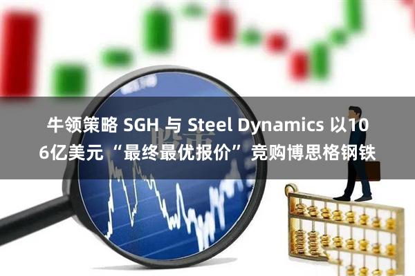 牛领策略 SGH 与 Steel Dynamics 以106亿美元 “最终最优报价” 竞购博思格钢铁