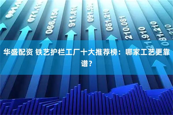 华盛配资 铁艺护栏工厂十大推荐榜：哪家工艺更靠谱？