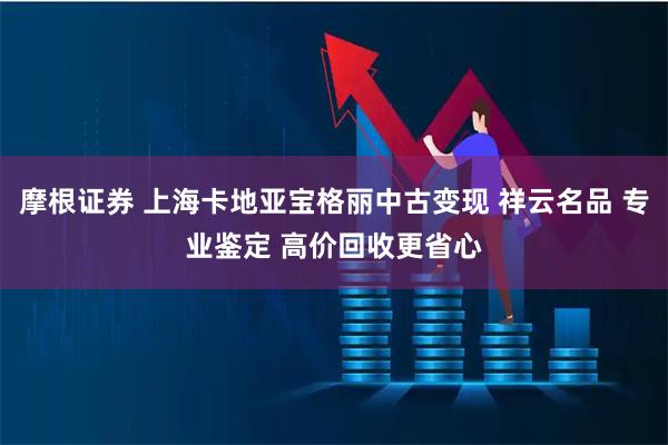 摩根证券 上海卡地亚宝格丽中古变现 祥云名品 专业鉴定 高价回收更省心