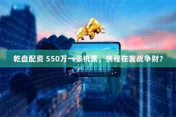 乾盘配资 550万一张机票，携程在发战争财？