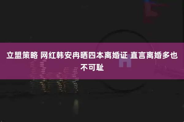 立盟策略 网红韩安冉晒四本离婚证 直言离婚多也不可耻
